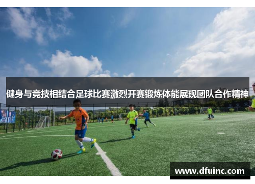健身与竞技相结合足球比赛激烈开赛锻炼体能展现团队合作精神