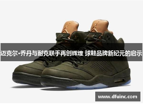 迈克尔·乔丹与耐克联手再创辉煌 球鞋品牌新纪元的启示