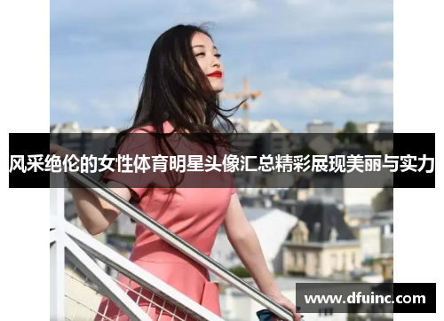 风采绝伦的女性体育明星头像汇总精彩展现美丽与实力