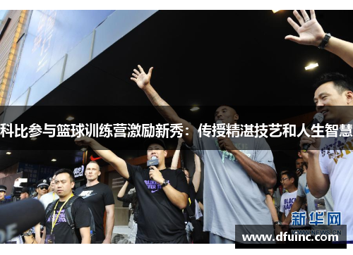 科比参与篮球训练营激励新秀：传授精湛技艺和人生智慧