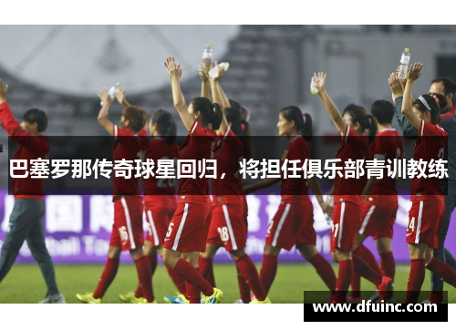 巴塞罗那传奇球星回归，将担任俱乐部青训教练