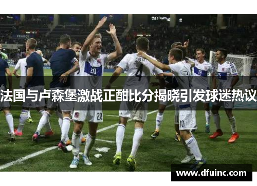法国与卢森堡激战正酣比分揭晓引发球迷热议