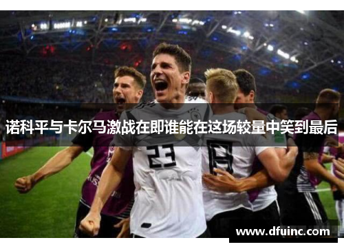 诺科平与卡尔马激战在即谁能在这场较量中笑到最后