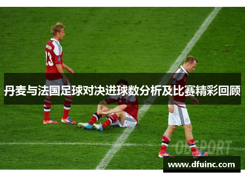 丹麦与法国足球对决进球数分析及比赛精彩回顾